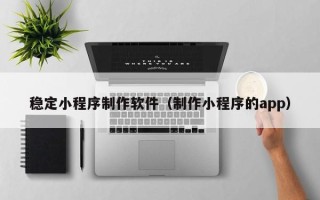 西双版纳稳定小程序制作软件（制作小程序的app）