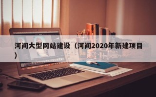西双版纳河间大型网站建设（河间2020年新建项目）