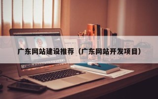 西双版纳广东网站建设推荐（广东网站开发项目）