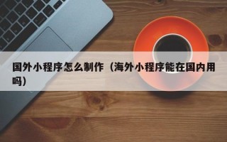 西双版纳国外小程序怎么制作（海外小程序能在国内用吗）