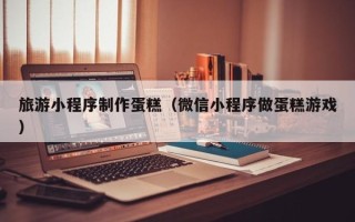 西双版纳旅游小程序制作蛋糕（微信小程序做蛋糕游戏）